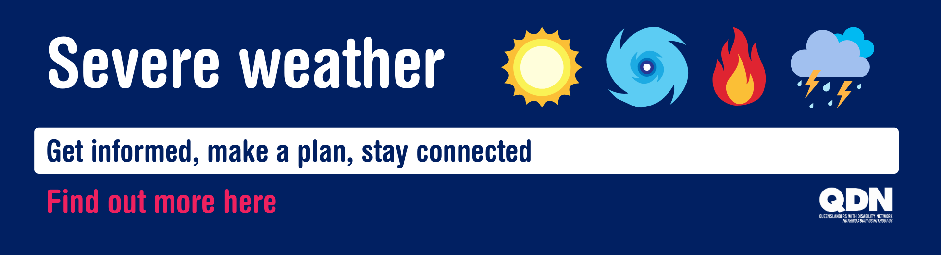 Dark blue background with the title "Severe weather". Four weather icons are to the right of the title including a graphic of a sun, a cyclone, fire and storm clouds. Below this the tag line reads "Get informed, make a plan, stay connected. Find out more here". The QDN logo is on the bottom right corner.