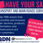 Pink speech bubble and then the text Have your say, Transport and Main Roads Survey, Help TMR assess how accessible and inclusive their services, products, information and infrastructure are for customers. Go to the link in the post to fill out the survey and have your say. There is a QDN logo and a Queensland Government, Department of Transport and Main Roads logo.