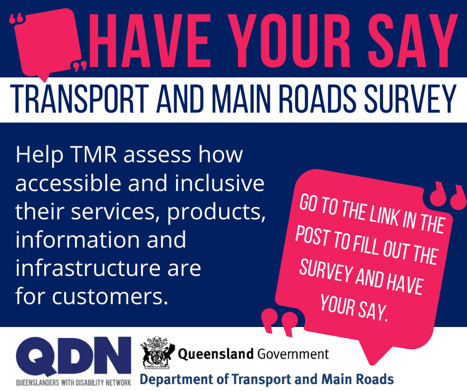 Pink speech bubble and then the text Have your say, Transport and Main Roads Survey, Help TMR assess how accessible and inclusive their services, products, information and infrastructure are for customers. Go to the link in the post to fill out the survey and have your say. There is a QDN logo and a Queensland Government, Department of Transport and Main Roads logo. 