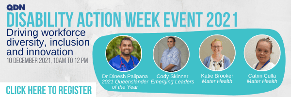 QDN, Disability Action Week Event 2021, Driving workforce diversity, inclusion and innovation, 10 December 2021, 10am to 12pm, Click here to register. There are three circles with photos and titles below - Dr Dinesh Palipana - 2021 Queenslander of the Year, Cody Skinner - Emerging Leaders, Katie Brooker - Mater Health, Catrin Culla - Mater Health.
