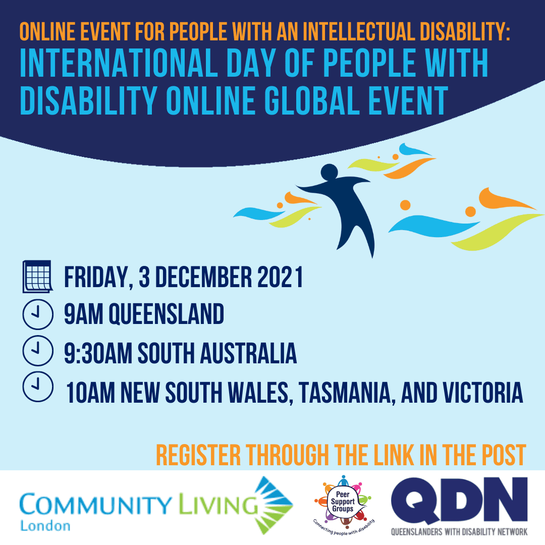 Online Event for people with an intellectual disability: International Day of People with Disability Online Global Event. Friday, 3 December 2021, 9am Queensland, 9:30am South Australia, 10am New South Wales, Tasmania, and Victoria. Register through the link in the post. There is a graphic of a person with colourful shapes around them. At the bottom there is three logos, Community Living London, Peer Support Groups, QDN Queenslanders with Disability Network.