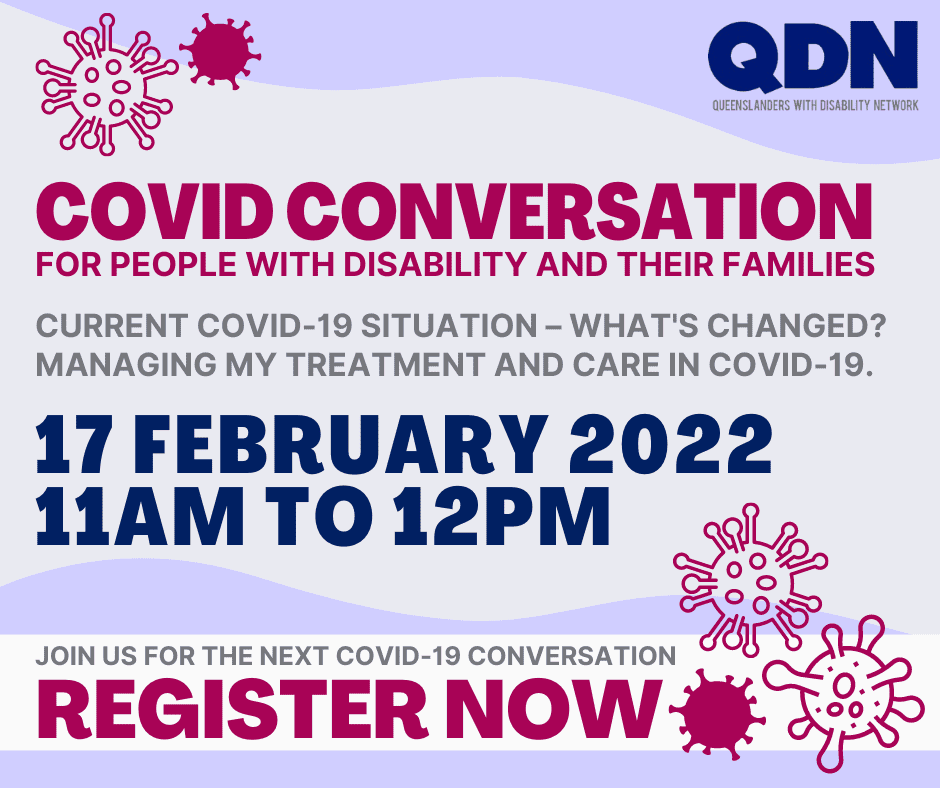 QDN, Queenslanders with Disability Network, COVID Conversation, Current COVID-19 situation – What’s changed. Managing my treatment and care in COVID-19. 17 February 2022, 11am to 12pm. Join us for the next COVID-19 conversation. Register now. 