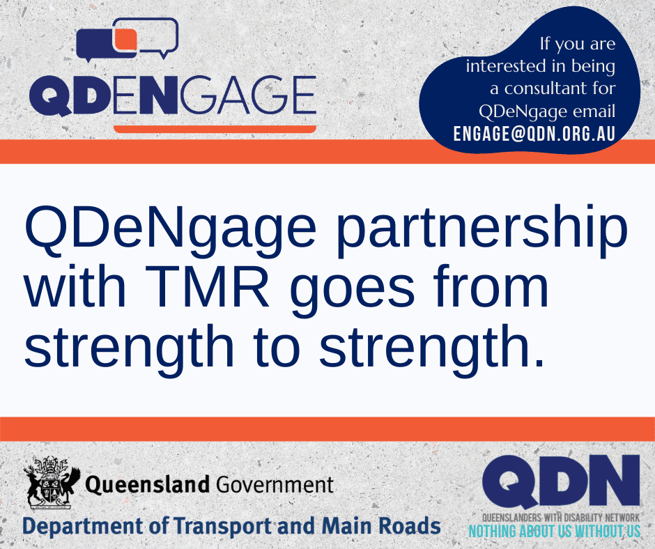 QDENGAGE, If you are interested in being a consultant for QDeNgage email engage@qdn.org.au QDeNgage partnership with TMR goes from strength to strength. Queensland Government logo with shield and the text below saying Department of Transport and Main Roads. QDN logo, Queenslanders with Disability Network, Nothing about us with us.