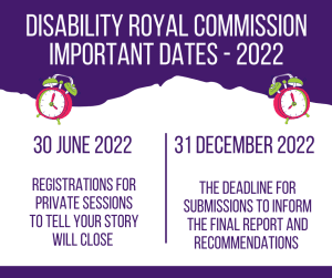  Disability Royal Commission Important Dates – 2022. 30 June 2022 Registrations for private sessions to tell your story will close. 31 December 2022 The deadline for submissions to inform the final report and recommendations. 