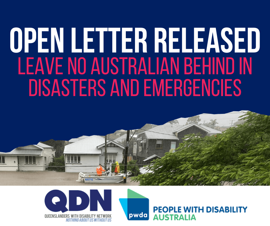 Open Letter Released. Leave no Australian behind in disasters and emergencies. There is an image of a flooded street with houses under water. QDN Logo, Queenslanders with Disability Network, Nothing about us without us. PWDA logo, People with disability, Australia