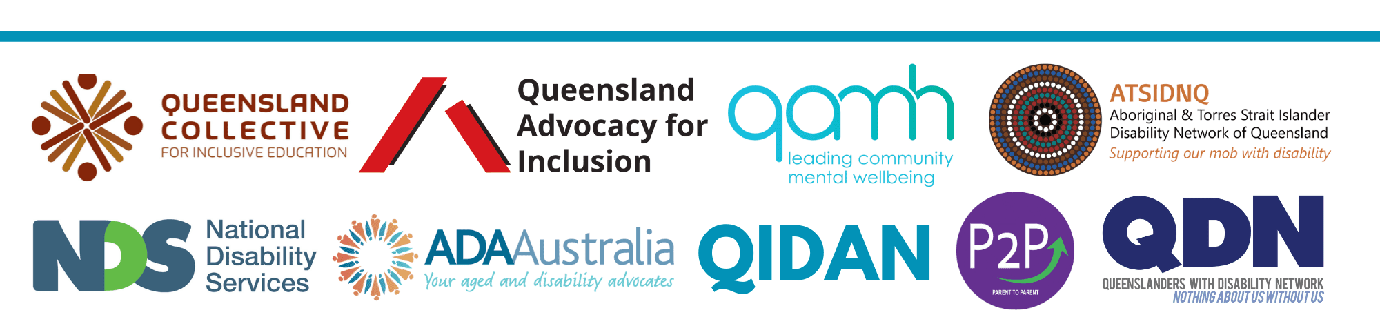 Group of logos Queensland Collective - For inclusive education Queensland Advocacy for Inclusion qamh - leading community mental wellbeing ATSIDNQ - Aboriginal and Torres Strait Islander Disability Network of Queensland - Supporting our mob with disability NDS - National Disability Services ADA Australia - Your aged and disability advocates QIDAN PSP - Parent to parent QDN - Queenslanders with Disability Network - Nothing about us without us