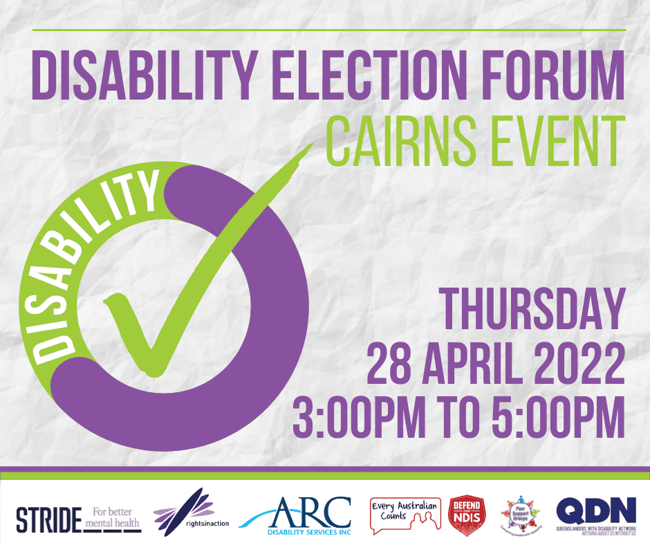 Disability Election Forum, Cairns event, Thursday 28 April 2022, 3pm to 5pm. A row of logos. STRIDE For better mental health Rights in Action ARC - Disability Services Inc Every Australian Counts - Defend our NDIS Peer Support Groups - Connecting people with disability QDN - Queenslanders with Disability Network - Nothing about us without us