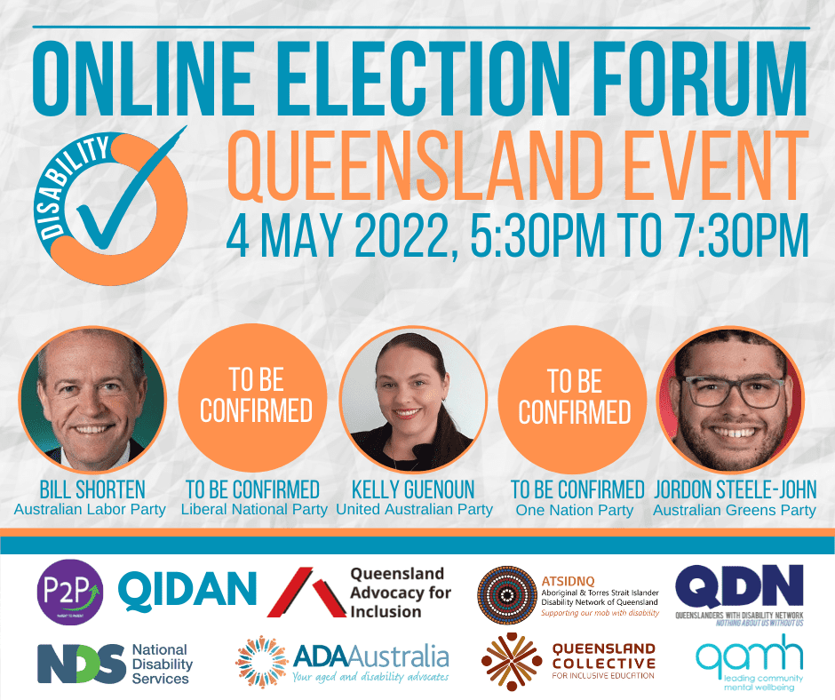 a blue and orange circle with disability written around it and a blue tick in the middle. Online Election Forum, Queensland Event, 4 May 2022. There are five circles on the right. 1. A photo of a man smiling with the text below Bill Shorten, Australia Labor Party. 2. The circle has the text To be confirmed and below it says Liberal National Party. 3. A photo of a woman with dark hair smiling at the camera. Below it says Kelly Guenoun, United Australian Party. 4. The circle has the text To be confirmed and below it says One Nation Party. 5. A photo of a man with glasses smiling at the camera and below it says Jordon Steele-John, Australian Greens Party. Group of logos Queensland Collective - For inclusive education Queensland Advocacy for Inclusion qamh - leading community mental wellbeing ATSIDNQ - Aboriginal and Torres Strait Islander Disability Network of Queensland - Supporting our mob with disability NDS - National Disability Services ADA Australia - Your aged and disability advocates QIDAN PSP - Parent to parent QDN - Queenslanders with Disability Network - Nothing about us without us
