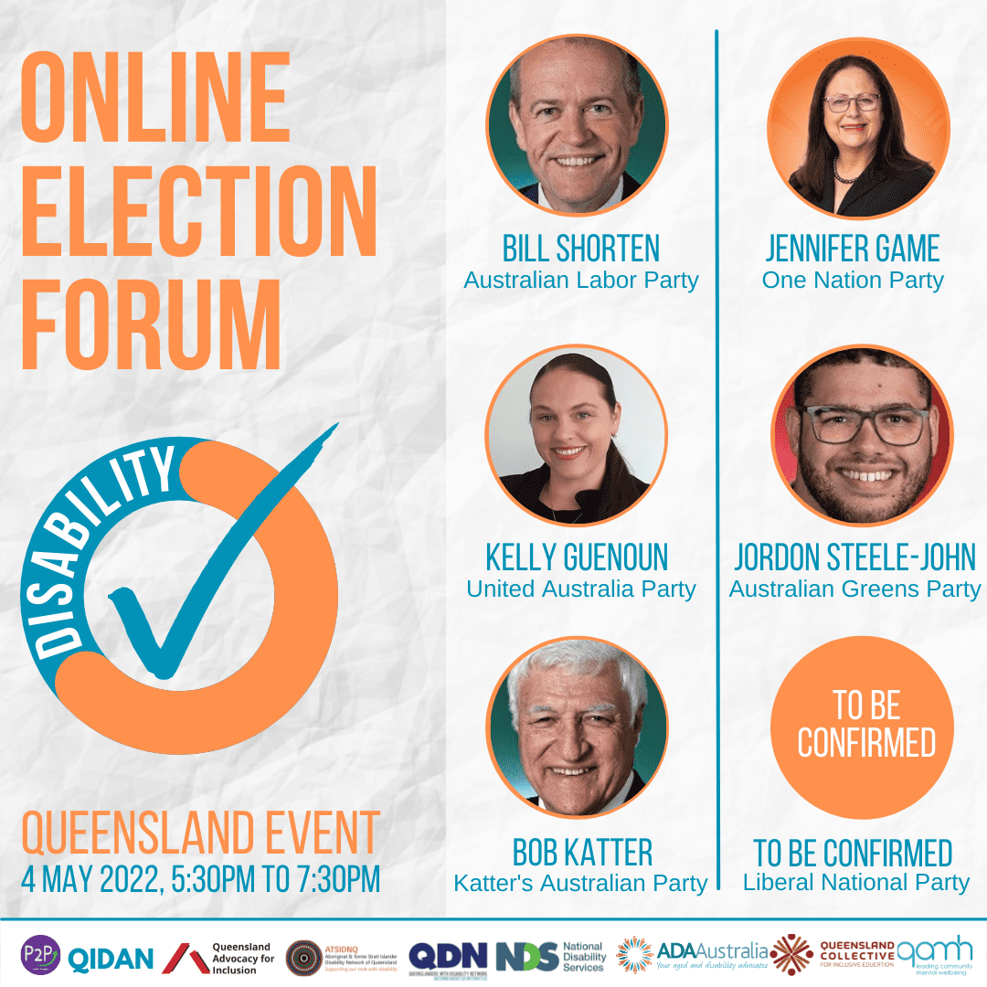 Online Election Forum, Queensland Event, 4 May 2022. There are five circles on the right. 1. A photo of a man smiling with the text below Bill Shorten, Australian Labor Party. 2. A photo of a woman with dark hair smiling at the camera. Below it says Kelly Guenoun, United Australian Party 3. A photo of a man with glasses smiling at the camera and below it says Jordon Steele-John, Australian Greens Party. 4. A photo of a woman with dark brown hear and wearing glasses and below it says Jennifer Game, One Nation Party. 5. A man with grey hair smiling at the camera and below it says Bob Katter, Katter’s Australian Party. 6. A orange circle with To be Confirmed in it, below it says Liberal National Party.