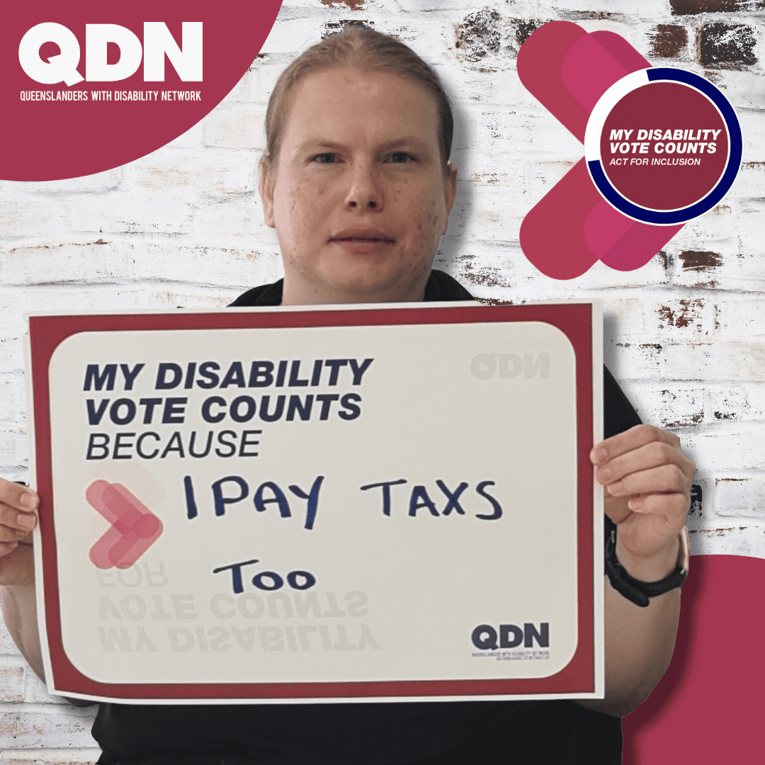 Woman holding a sign saying My Disability Vote Counts because and hand written it says "I Pay taxes too" There is a QDN logo in the bottom right, Queenslanders with Disability Network. In the top right it says My disability Vote Counts, Act for Inclusion. 