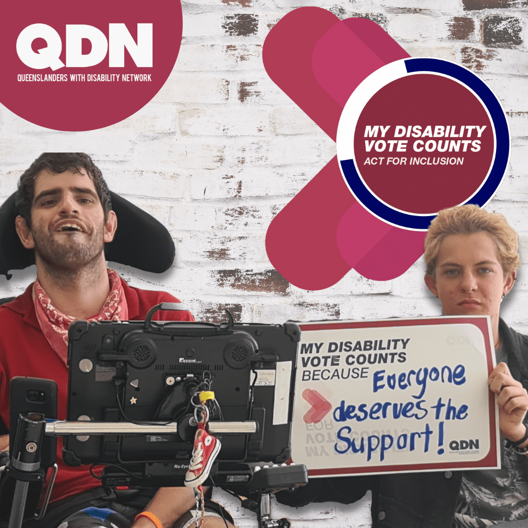 A man in a maroon shirt sitting in a wheel chair and a woman sitting next to him. The woman is holding up a sign that says My Disability vote counts because… then handwritten it says “Everyone deserves the support!”. There is a QDN logo in the top left – Queenslanders with Disability Network. In the top right there is a circle icon with the text My Disability Vote Counts – Act for Inclusion. 