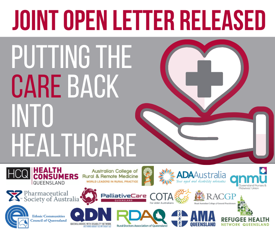 Joint open letter released, Putting the care back into healthcare. There is a icon of a hand with a heart above it and the universal health cross inside the heart. Row of logos: HCQ Health Consumers Queensland, Australian College of Rural & Remote Medicine – World leaders in rural practice, ADA Australia – Your aged and disability advocates, QNMU – Queensland Nurses and Midwives’ Union, Pharmaceutical Society of Australia, Palliative Care Queensland, COTE – For older Australians, RACCP – Royal Australian College of General Practitioners, Ethnic Communities Council of Queensland, QDN – Queenslanders with Disability Network – Nothing About us without us, RDAQ – Rural Doctors Association of Queensland, AMA Queensland, Refugee health network Queensland.