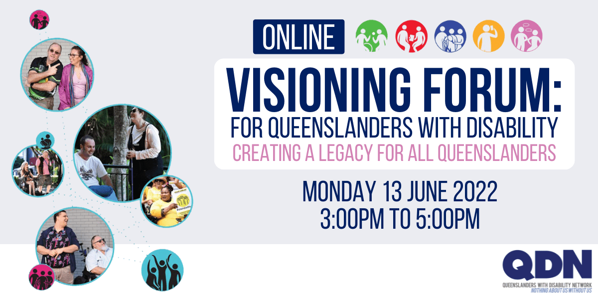Online Visioning forum: For Queenslanders with disability. Creating a legacy for all Queenslanders. Monday 13 June 2022, 3:00pm to 5:00pm. QDN, Queenslanders with disability network, Nothing about us without us. 