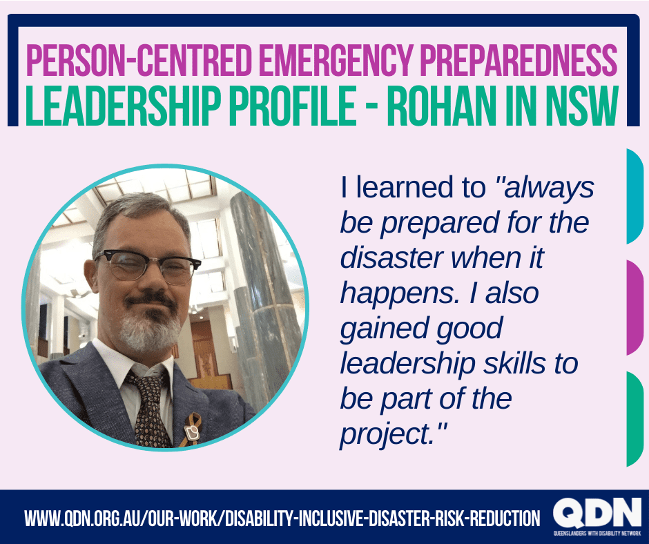 Person-Centered Emergency Planning, Leadership profile – Rohan from NSW.  I learned to “always be prepared for the disaster when it happens .I also learn good Leadership skills to be part of the project. “ www.qdn.org.au/our-work/disability-inclusive-disaster-risk-reduction QDN Queenslanders with disability Network.