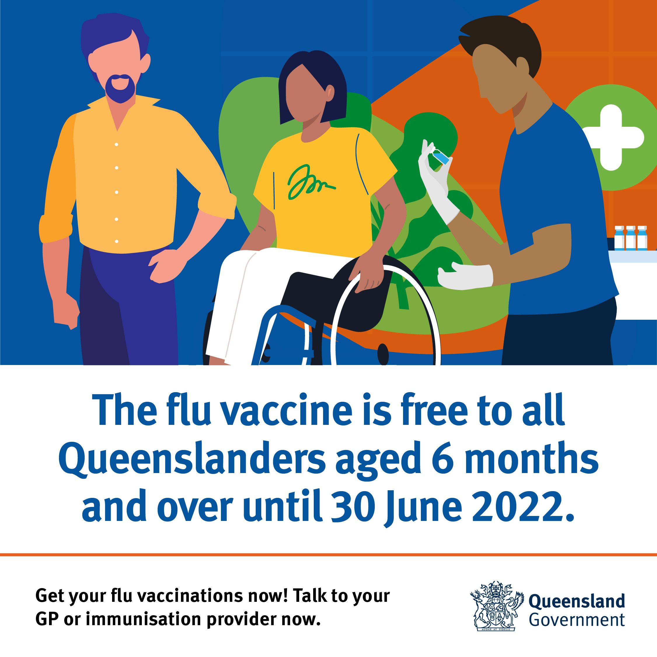 The flu vaccine is free to all Queenslanders aged 6 months and over until 30 June 2022. Get your flu vaccinations now! Talk to your GP or immunisation provider now. Queensland Government. There is a graphic of three people, a man standing next to a woman in a wheel chair and then another man who looks like a doctor holding a injection.