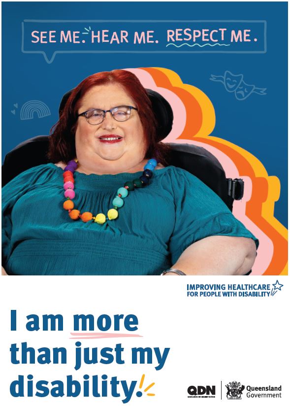 Screen clipping of the linked poster. The main colour of the top two thirds of the background is navy blue. At the top of the page in a text box is the words See Me. Hear Me. Respect Me. There is an image of a woman with short scarlet red hair and a green shirt with a long beaded rainbow necklace. On the right side of her there is a thick boarder of pink, orange, and yellow. On the left hand side there is a rainbow icon, and on the right there is a drama and tragedy icon. In the bottom third of the poster, there is a white background, with the navy blue writing of I am more than just my disability. To the right it says Imporving healthcare for people with disability. In the bottom right hand corner there are logos of Queenslanders with Disability Network, QDN, and Queensland Government.