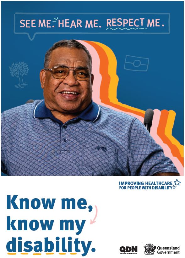 Screen clipping of the linked poster. The main colour of the top two thirds of the background is navy blue. At the top of the page in a text box is the words See Me. Hear Me. Respect Me. There is an image of a man with glasses and a blue collared shirt. On the right hand side of him there is a thick boarder of pink, orange, and yellow. On the left hand side there is a tree icon, and on the right there is an Aboriginal Flag icon. In the bottom third of the poster, there is a white background, with the navy blue writing of Know me, know my disability. To the right it says Imporving healthcare for people with disability. In the bottom right hand corner there are logos of Queenslanders with Disability Network, QDN, and Queensland Government.