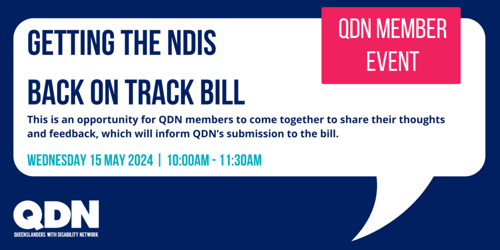 Inside a white speech box, there is a navy blue heading that says 'Getting the NDIS Back on track Bill'. To the right there is a pink box with white writing that says QDN Member Event. IN navy blue below the writing says This is an opportunity for QDN members to come together to share their thoughts and feedback, which will inform QDN’s submission to the bill.'. Wednesday 15 May, 10:00am - 11:30am. Online Via Zoom. 