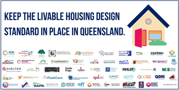 A picture of a house and text reads: keep the livable housing design standards in place in Queensland. Also has logos of 52 supporters of the statement including: Aged and Disability Advocacy Australia, Amparo Advocacy, Arafmi, Australian  Network on Universal Housing Design,  Autism Queensland, Basic Rights Queensland, Better Hearing Australia, Caxton Community Legal Centre, CheckUP, Community Housing Industry Association, Community Living Association, Community Resource Unit, Complex Supports Bespoke Solutions, Council on the Ageing Queensland, Deaf Connect, Down Syndrome Queensland, DVConnect, Encircle Community Services, Gold Coast Youth Services, Griffith University - The Hopkins Centre, Guide Dogs Queensland, John Macpherson AM, Kyabra, Lutheran Services, Melbourne Disability Institute, Mental Health Lived Experience Peak, Micah Projects, National Disability Services, National Shelter, Neighbourhood Centres Queensland, Outback Independent Living, Palliative Care Queensland, PeakCare, People with Disability Australia, Queensland Advocacy for Inclusion, Queensland Aboriginal and Islander Health Council, Queensland Alliance for Mental Health, Queensland Council Of Social Service Ltd, Queenslanders with Disability Network, QIDAN, QShelter,   Queensland Youth Housing Company,  Rights in Action, SAPA, Spinal Life Australia, Sporting Wheelies and Disabled Association, Standing Up For You (SUFY) Summer Foundation, TASC National Ltd., Tenants Queensland, Weipa Community Care, Women's Health and Equality Queensland.