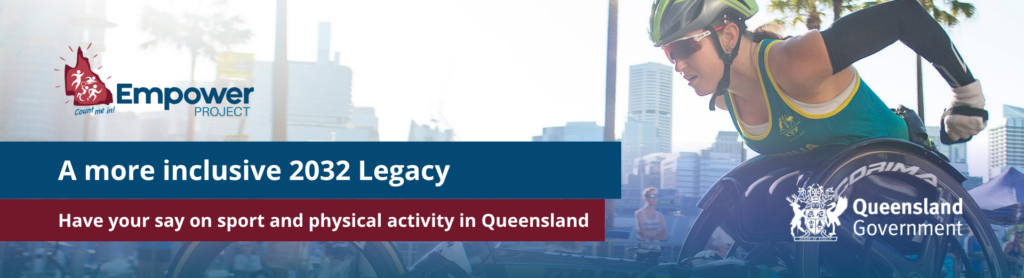 A woman wearing racing sunglasses, a helmet and arm warmers is pushing a racing wheelchair on with buildings in the background. The Empower Project logo and text that reads “A more inclusive 2032 Legacy, Have your say on sport in Queensland. Queensland government logo is at the bottom right corner.