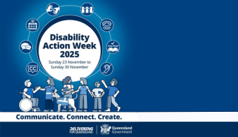 The title reads "Disability Action week 2025 Sunday 23 November to Sunday 30 November". communication icons are circled around the title. Below are graphicimages of people with disability talking. the slogan reads "Communicate. Connect. Create.". Delivering for Queensland logo in the right-hand corner.
