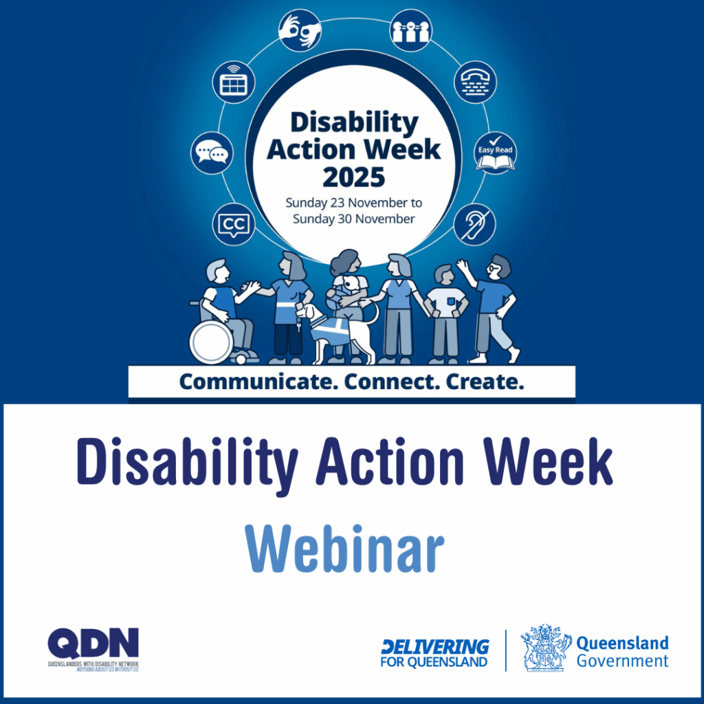 A blue square with a promo image at the top and centred. It is a white circle at the centre of the image reads “Disability Action Week 2025, Sunday 23 November to Sunday 30 November”. Another circle around that image connects eight blue and white icons that represent the different ways people communicate. Below the circles are graphic images of people with and without disability talking to each other. Below this, text reads “Disability Action Week Webinar”. The tile also includes QDN and Delivering for Queensland Government logos.