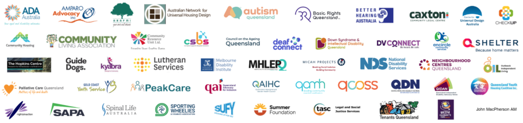 50 logos of organisations supporting the joint statement. Organisations are: Aged and Disability Advocates Australia, Amparo Advocacy, Australian Network for Universal Housing Design, Arafmi QLD, Autism Queensland, Better Hearing Australia, Basic Rights Queensland, Caxton Legal Centre Inc, Checkup, Community Housing Industry Association, Community Living Association, Council of the Aged Queensland, Community Resource Unit, Complex Supports Bespoke Solutions, Deaf Connect, Down Syndrome & Intellectual Disability Queensland, DV Connect, John Robert MacPherson AM, Griffith University, Guide Dogs Queensland, Kyabra Community Association, Lutheran Services, Mental Health Lived Experience, Peak Queensland, Micah Projects, Neighbourhood Services Queensland, National Disability Services, Outback Independent Living, Palliative Care Queensland, Peak Care, People with disability Australia, Queensland Advocacy Inc, Queensland Aboriginal and Islander Health Council, Queensland Alliance for Mental Health, Queensland Council of Social Services, Queenslanders with disability network, Q Shelter, Queensland Youth Housing Coalition, Rights in Action, Supported Accommodation, Providers Association, Shelter NSW, Spinal Life, Sporting Wheelies, Speaking Up For You, The Summer Foundation, The Advocacy and Support Centre, Tenants Queensland, University of Melbourne