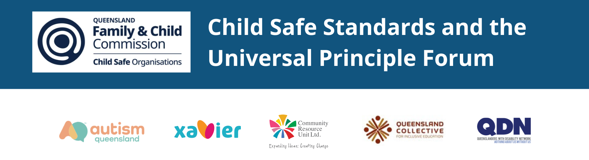 Header A dark blue banner with the Queensland Family and Child Commision logo top and centre. In white text the title reads: "Child Safe Standards and the Universal Principle Forum". The peak stakeholder logos are at the bottom including Autism Queensland, Xavier, CRU, Queensland Collective for Inclusive Education and QDN.