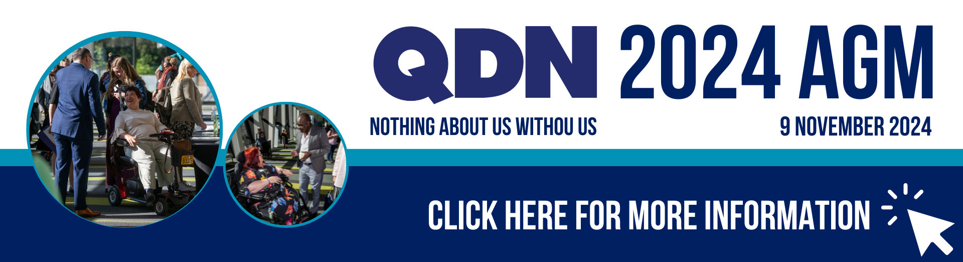 AGM banner with a white and navy blue background, featuring two circular frames containing photos of QDN members. On the right side, the text reads: "QDN - Nothing about us without us 2024 AGM - 9 November 2024." A "Click here for more information" message is displayed, along with a clickable arrow icon in the bottom right corner.