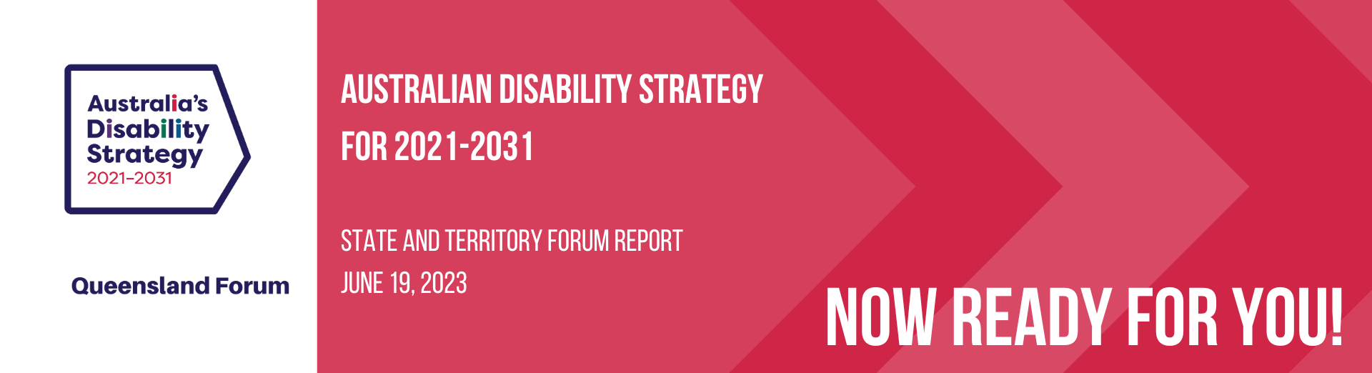 White and red background. Left side there is Australia Disability Strategy 2021-2031. Text says Queensland Forum. On the right side, Australian Disability Strategy for 2021-2031. State and Territory Forum Report June19, 2023. Now Ready for You!
