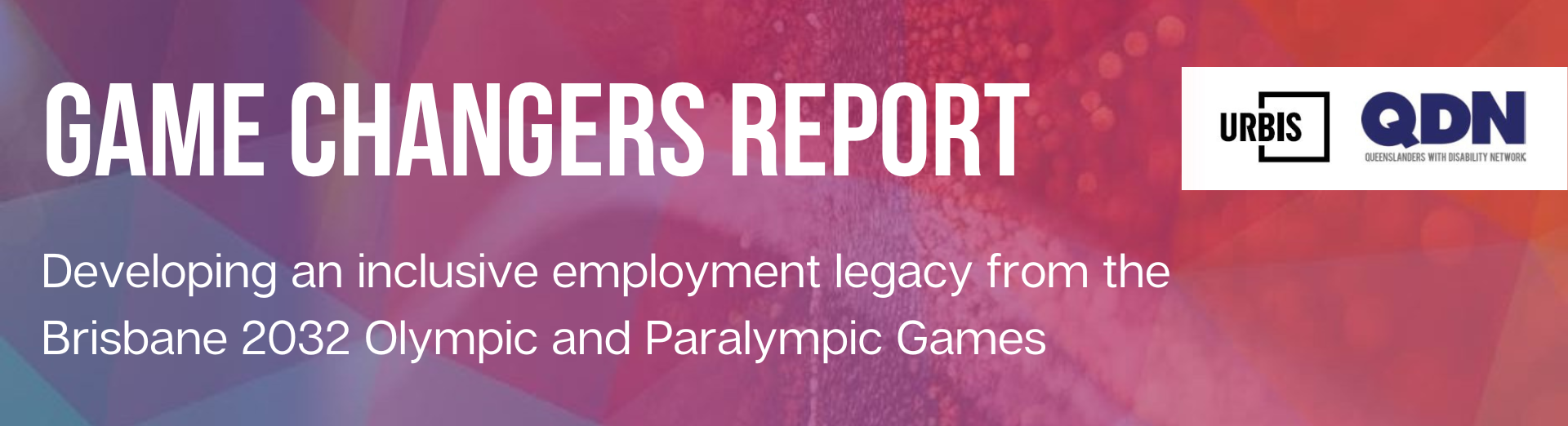On a colourful background, of blue, purple, pink and orange, there is a white title that says "Game Changers Report". Below this in smaller white text it says "Developing an inclusive employment legacy from the Brisbane 2032 Olympic and Paralympic Games". To the right, there is a white block that has two logos on it for Urbis and QDN. 