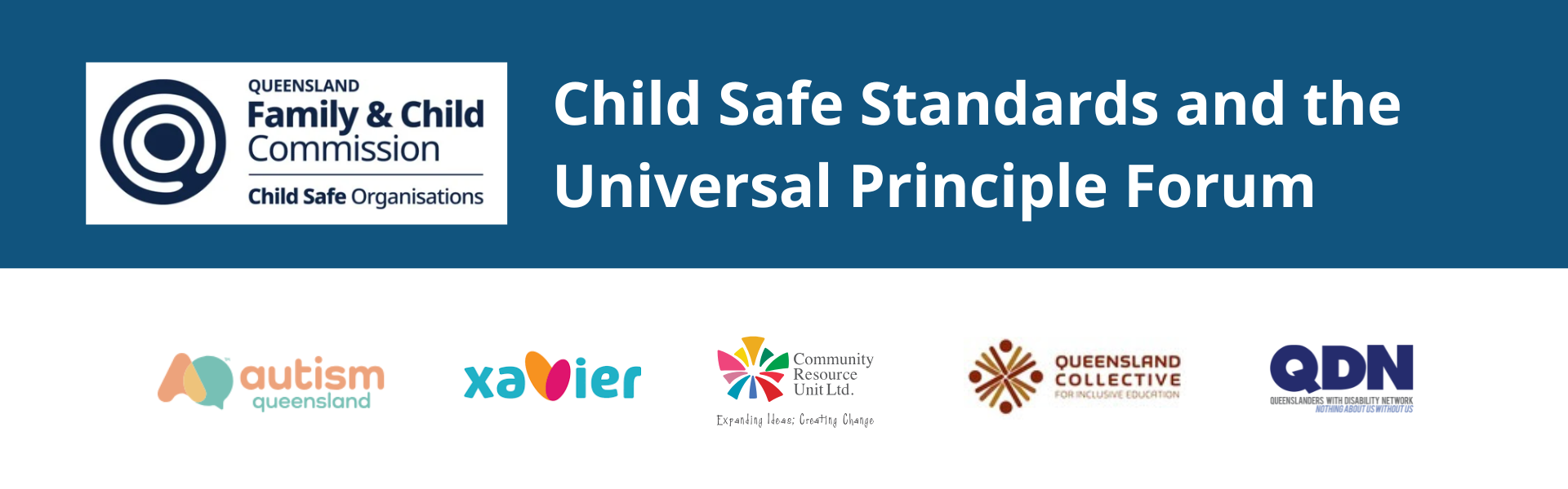 A dark blue banner with the Queensland Family and Child Commision logo top and centre. In white text the title reads: "Child Safe Standards and the Universal Principle Forum". The peak stakeholder logos are at the bottom including Autism Queensland, Xavier, CRU, Queensland Collective for Inclusive Education and QDN.